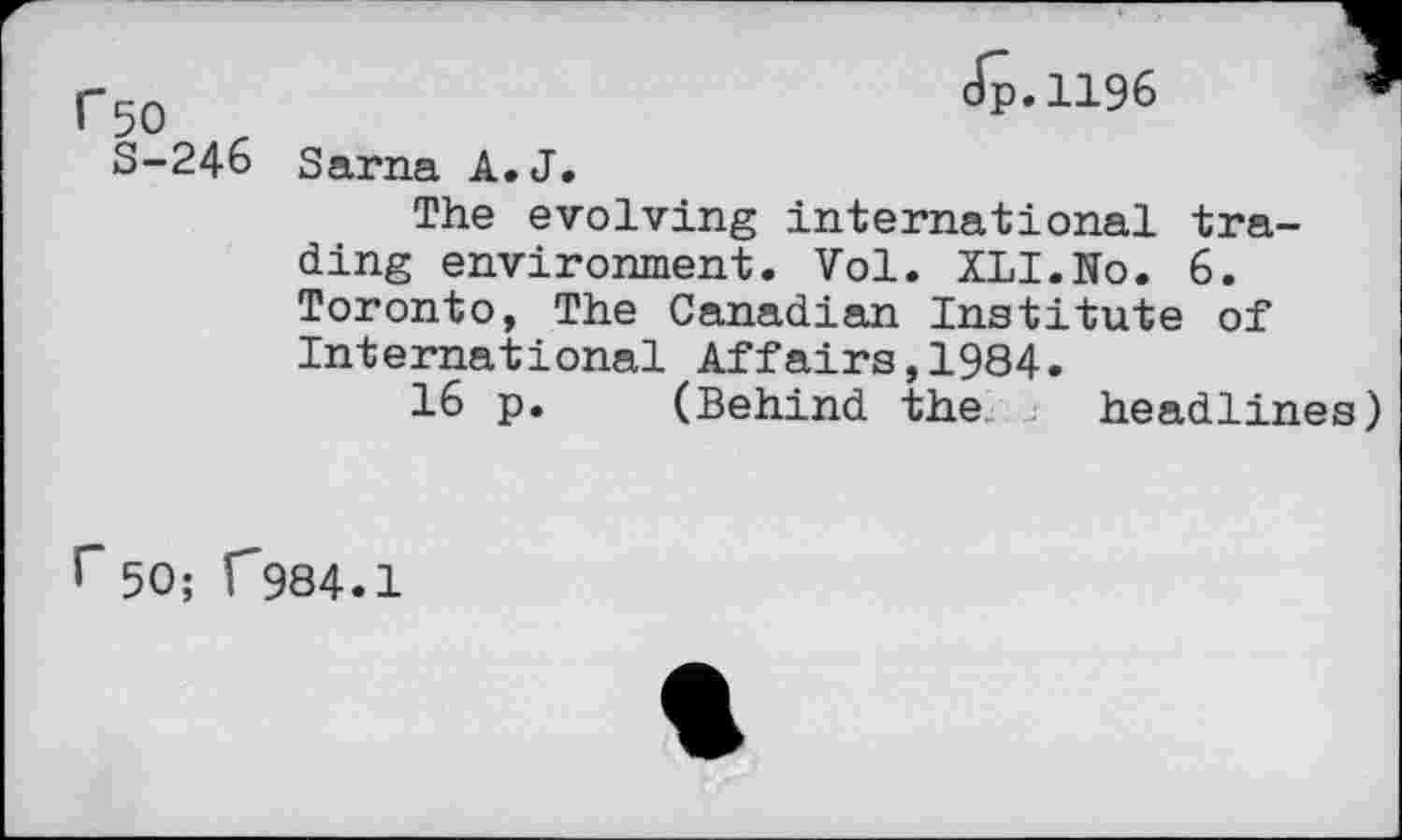 ﻿r50	<!’-1196 J
S-246 Sarna A. J.
The evolving international trading environment. Vol. XLI.No. 6. Toronto, The Canadian Institute of International Affairs,1984.
16 p. (Behind the headlines)
r50; C984.1